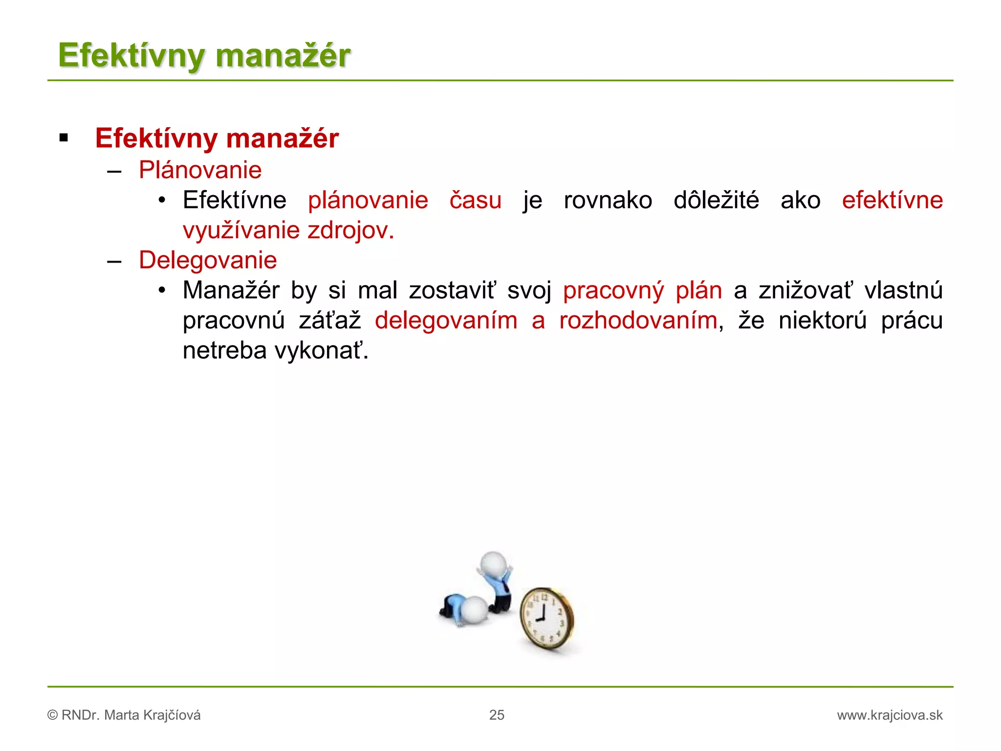 © RNDr. Marta Krajčíová 25 www.krajciova.sk
Efektívny manažér
 Efektívny manažér
– Plánovanie
• Efektívne plánovanie času je rovnako dôležité ako efektívne
využívanie zdrojov.
– Delegovanie
• Manažér by si mal zostaviť svoj pracovný plán a znižovať vlastnú
pracovnú záťaž delegovaním a rozhodovaním, že niektorú prácu
netreba vykonať.
 