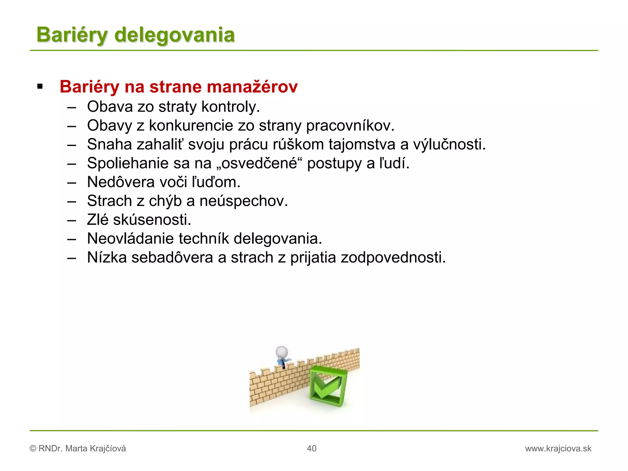 © RNDr. Marta Krajčíová 40 www.krajciova.sk
Bariéry delegovania
 Bariéry na strane manažérov
– Obava zo straty kontroly.
– Obavy z konkurencie zo strany pracovníkov.
– Snaha zahaliť svoju prácu rúškom tajomstva a výlučnosti.
– Spoliehanie sa na „osvedčené“ postupy a ľudí.
– Nedôvera voči ľuďom.
– Strach z chýb a neúspechov.
– Zlé skúsenosti.
– Neovládanie techník delegovania.
– Nízka sebadôvera a strach z prijatia zodpovednosti.
 