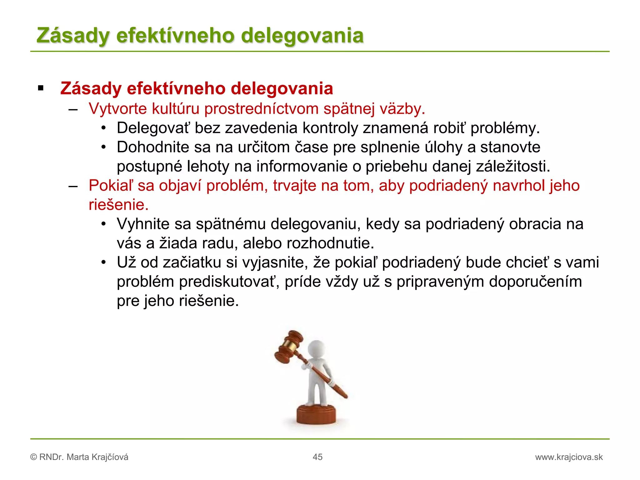 © RNDr. Marta Krajčíová 45 www.krajciova.sk
Zásady efektívneho delegovania
 Zásady efektívneho delegovania
– Vytvorte kultúru prostredníctvom spätnej väzby.
• Delegovať bez zavedenia kontroly znamená robiť problémy.
• Dohodnite sa na určitom čase pre splnenie úlohy a stanovte
postupné lehoty na informovanie o priebehu danej záležitosti.
– Pokiaľ sa objaví problém, trvajte na tom, aby podriadený navrhol jeho
riešenie.
• Vyhnite sa spätnému delegovaniu, kedy sa podriadený obracia na
vás a žiada radu, alebo rozhodnutie.
• Už od začiatku si vyjasnite, že pokiaľ podriadený bude chcieť s vami
problém prediskutovať, príde vždy už s pripraveným doporučením
pre jeho riešenie.
 