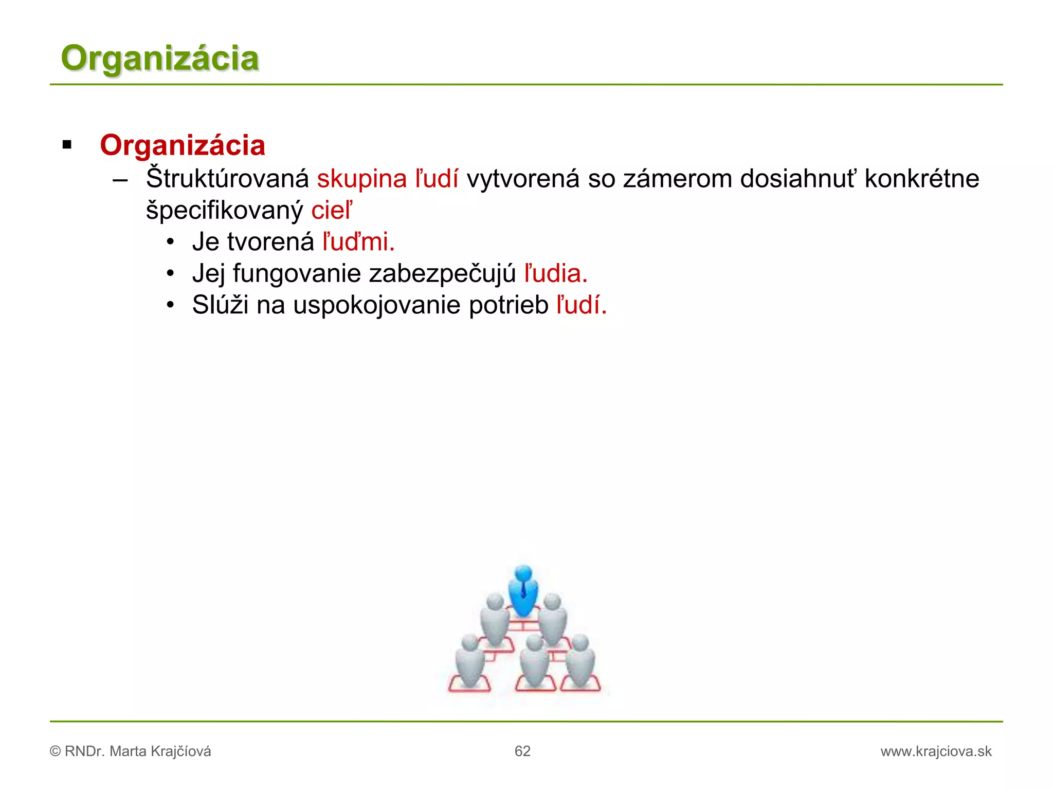 © RNDr. Marta Krajčíová 62 www.krajciova.sk
Organizácia
 Organizácia
– Štruktúrovaná skupina ľudí vytvorená so zámerom dosiahnuť konkrétne
špecifikovaný cieľ
• Je tvorená ľuďmi.
• Jej fungovanie zabezpečujú ľudia.
• Slúži na uspokojovanie potrieb ľudí.
 
