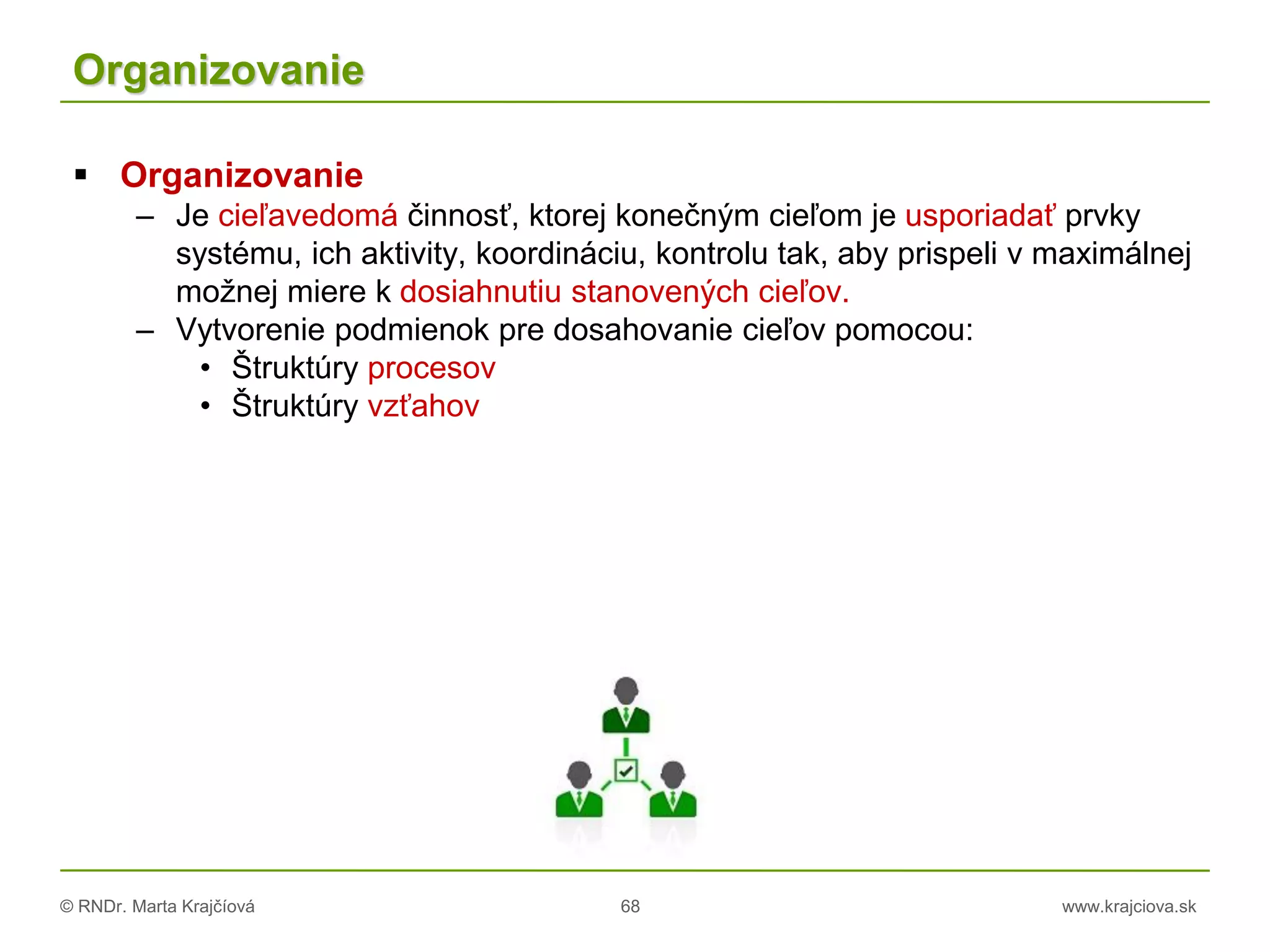 © RNDr. Marta Krajčíová 68 www.krajciova.sk
Organizovanie
 Organizovanie
– Je cieľavedomá činnosť, ktorej konečným cieľom je usporiadať prvky
systému, ich aktivity, koordináciu, kontrolu tak, aby prispeli v maximálnej
možnej miere k dosiahnutiu stanovených cieľov.
– Vytvorenie podmienok pre dosahovanie cieľov pomocou:
• Štruktúry procesov
• Štruktúry vzťahov
 