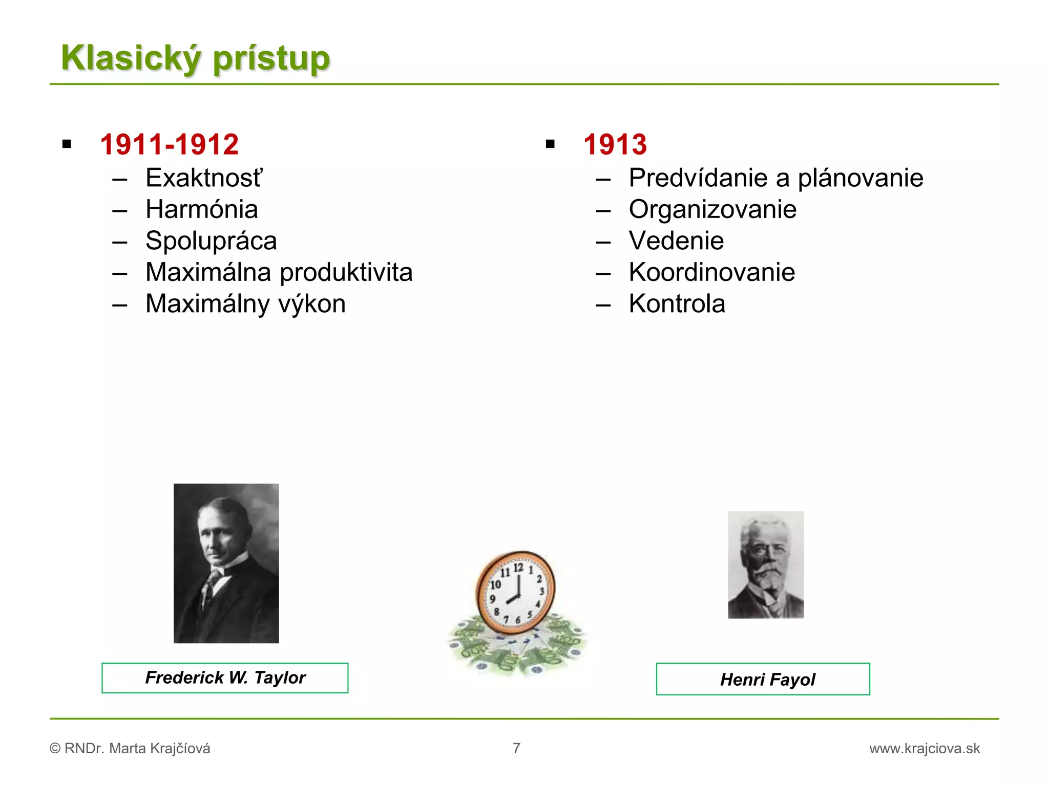 © RNDr. Marta Krajčíová 7 www.krajciova.sk
Klasický prístup
 1911-1912
– Exaktnosť
– Harmónia
– Spolupráca
– Maximálna produktivita
– Maximálny výkon
 1913
– Predvídanie a plánovanie
– Organizovanie
– Vedenie
– Koordinovanie
– Kontrola
Henri FayolFrederick W. Taylor
 