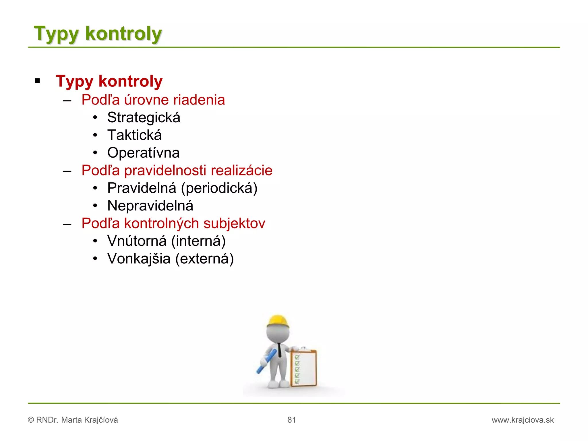 © RNDr. Marta Krajčíová 81 www.krajciova.sk
Typy kontroly
 Typy kontroly
– Podľa úrovne riadenia
• Strategická
• Taktická
• Operatívna
– Podľa pravidelnosti realizácie
• Pravidelná (periodická)
• Nepravidelná
– Podľa kontrolných subjektov
• Vnútorná (interná)
• Vonkajšia (externá)
 