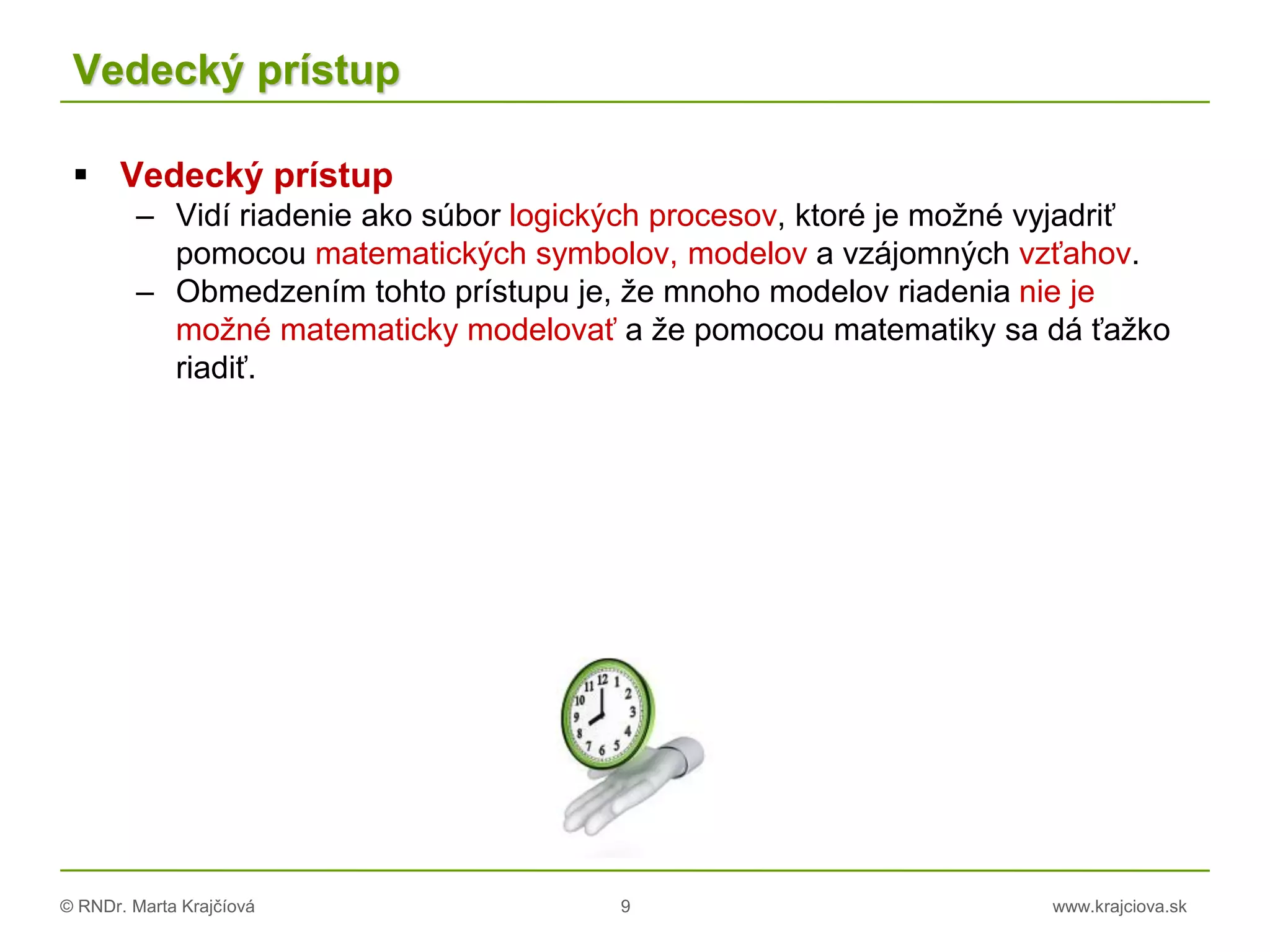 © RNDr. Marta Krajčíová 9 www.krajciova.sk
Vedecký prístup
 Vedecký prístup
– Vidí riadenie ako súbor logických procesov, ktoré je možné vyjadriť
pomocou matematických symbolov, modelov a vzájomných vzťahov.
– Obmedzením tohto prístupu je, že mnoho modelov riadenia nie je
možné matematicky modelovať a že pomocou matematiky sa dá ťažko
riadiť.
 
