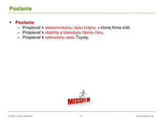 © RNDr. Marta Krajčíová 13 www.krajciova.sk
Poslanie
 Poslanie
– Prispievať k ekonomickému rastu krajiny, v ktorej firma sídli.
– Prispievať k stabilite a blahobytu členov tímu.
– Prispievať k celkovému rastu Toyoty.
 