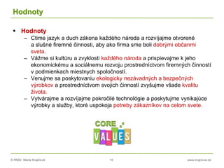 © RNDr. Marta Krajčíová 14 www.krajciova.sk
Hodnoty
 Hodnoty
– Ctime jazyk a duch zákona každého národa a rozvíjajme otvorené
a slušné firemné činnosti, aby ako firma sme boli dobrými občanmi
sveta.
– Vážme si kultúru a zvyklosti každého národa a prispievajme k jeho
ekonomickému a sociálnemu rozvoju prostredníctvom firemných činností
v podmienkach miestnych spoločností.
– Venujme sa poskytovaniu ekologicky nezávadných a bezpečných
výrobkov a prostredníctvom svojich činností zvyšujme všade kvalitu
života.
– Vytvárajme a rozvíjajme pokročilé technológie a poskytujme vynikajúce
výrobky a služby, ktoré uspokoja potreby zákazníkov na celom svete.
 
