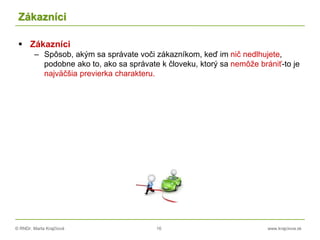 © RNDr. Marta Krajčíová 16 www.krajciova.sk
Zákazníci
 Zákazníci
– Spôsob, akým sa správate voči zákazníkom, keď im nič nedlhujete,
podobne ako to, ako sa správate k človeku, ktorý sa nemôže brániť-to je
najväčšia previerka charakteru.
 