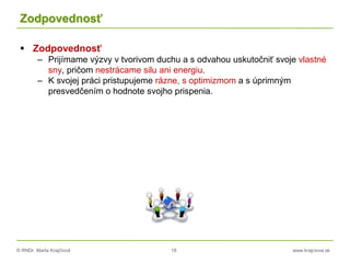 © RNDr. Marta Krajčíová 18 www.krajciova.sk
Zodpovednosť
 Zodpovednosť
– Prijímame výzvy v tvorivom duchu a s odvahou uskutočniť svoje vlastné
sny, pričom nestrácame silu ani energiu.
– K svojej práci pristupujeme rázne, s optimizmom a s úprimným
presvedčením o hodnote svojho prispenia.
 