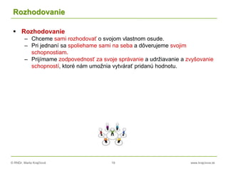 © RNDr. Marta Krajčíová 19 www.krajciova.sk
Rozhodovanie
 Rozhodovanie
– Chceme sami rozhodovať o svojom vlastnom osude.
– Pri jednaní sa spoliehame sami na seba a dôverujeme svojim
schopnostiam.
– Prijímame zodpovednosť za svoje správanie a udržiavanie a zvyšovanie
schopností, ktoré nám umožnia vytvárať pridanú hodnotu.
 