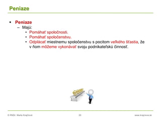 © RNDr. Marta Krajčíová 20 www.krajciova.sk
Peniaze
 Peniaze
– Majú:
• Pomáhať spoločnosti.
• Pomáhať spoločenstvu.
• Odplácať miestnemu spoločenstvu s pocitom veľkého šťastia, že
v ňom môžeme vykonávať svoju podnikateľskú činnosť.
 
