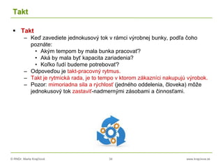 © RNDr. Marta Krajčíová 34 www.krajciova.sk
Takt
 Takt
– Keď zavediete jednokusový tok v rámci výrobnej bunky, podľa čoho
poznáte:
• Akým tempom by mala bunka pracovať?
• Aká by mala byť kapacita zariadenia?
• Koľko ľudí budeme potrebovať?
– Odpoveďou je takt-pracovný rytmus.
– Takt je rytmická rada, je to tempo v ktorom zákazníci nakupujú výrobok.
– Pozor: mimoriadna sila a rýchlosť (jedného oddelenia, človeka) môže
jednokusový tok zastaviť-nadmernými zásobami a činnosťami.
 