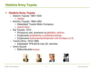 © RNDr. Marta Krajčíová 4 www.krajciova.sk
História firmy Toyota
 História firmy Toyota
– Sakichi Toyoda: 1867-1930
• Jidoka.
– Kiichiro Toyoda: 1894-1952
• Zakladateľ Toyota Motor Company.
• Just-in-time.
– Eiji Toyoda: 1913
• Povojnový rast, premena na globálnu veľmoc.
• Zvyšovanie produktivity a pridanej hodnoty.
• Zvyšovanie konkurencieschopnosti voči Európe a U.S..
– Taiichi Ohno: 1912-1990
• Zakladateľ TPS-60-té roky 20. storočia.
– Ichiro Suzuki
• Šéfkonštruktér-Lexus.
 