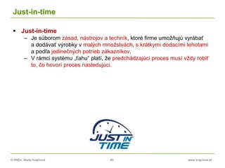 © RNDr. Marta Krajčíová 40 www.krajciova.sk
Just-in-time
 Just-in-time
– Je súborom zásad, nástrojov a techník, ktoré firme umožňujú vyrábať
a dodávať výrobky v malých množstvách, s krátkymi dodacími lehotami
a podľa jedinečných potrieb zákazníkov.
– V rámci systému „ťahu“ platí, že predchádzajúci proces musí vždy robiť
to, čo hovorí proces nasledujúci.
 