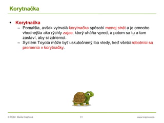 © RNDr. Marta Krajčíová 51 www.krajciova.sk
Korytnačka
 Korytnačka
– Pomalšia, avšak vytrvalá korytnačka spôsobí menej strát a je omnoho
vhodnejšia ako rýchly zajac, ktorý uháňa vpred, a potom sa tu a tam
zastaví, aby si zdriemol.
– Systém Toyota môže byť uskutočnený iba vtedy, keď všetci robotníci sa
premenia v korytnačky.
 