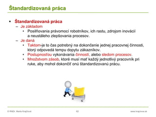 © RNDr. Marta Krajčíová 62 www.krajciova.sk
Štandardizovaná práca
 Štandardizovaná práca
– Je základom
• Posilňovania právomocí robotníkov, ich rastu, zdrojom inovácií
a neustáleho zlepšovania procesov.
– Je daná
• Taktom-je to čas potrebný na dokončenie jednej pracovnej činnosti,
ktorý odpovedá tempu dopytu zákazníkov.
• Postupnosťou vykonávania činností, alebo sledom procesov.
• Množstvom zásob, ktoré musí mať každý jednotlivý pracovník pri
ruke, aby mohol dokončiť onú štandardizovanú prácu.
 