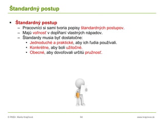 © RNDr. Marta Krajčíová 64 www.krajciova.sk
Štandardný postup
 Štandardný postup
– Pracovníci si sami tvoria popisy štandardných postupov.
– Majú voľnosť v dopĺňaní vlastných nápadov.
– Štandardy musia byť dostatočne:
• Jednoduché a praktické, aby ich ľudia používali.
• Konkrétne, aby boli užitočné.
• Obecné, aby dovoľovali určitú pružnosť.
 
