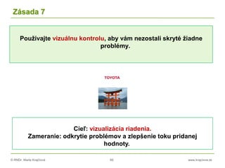 © RNDr. Marta Krajčíová 66 www.krajciova.sk
Používajte vizuálnu kontrolu, aby vám nezostali skryté žiadne
problémy.
Zásada 7
Cieľ: vizualizácia riadenia.
Zameranie: odkrytie problémov a zlepšenie toku pridanej
hodnoty.
 