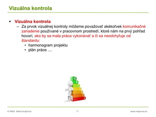 © RNDr. Marta Krajčíová 71 www.krajciova.sk
Vizuálna kontrola
 Vizuálna kontrola
– Za prvok vizuálnej kontroly môžeme považovať akékoľvek komunikačné
zariadenie používané v pracovnom prostredí, ktoré nám na prvý pohľad
hovorí, ako by sa mala práca vykonávať a či sa neodchyľuje od
štandardu:
• harmonogram projektu
• plán práce ....
 