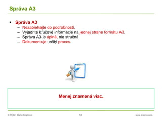 © RNDr. Marta Krajčíová 74 www.krajciova.sk
Správa A3
 Správa A3
– Nezabiehajte do podrobností.
– Vyjadrite kľúčové informácie na jednej strane formátu A3.
– Správa A3 je úplná, nie stručná.
– Dokumentuje určitý proces.
Menej znamená viac.
 