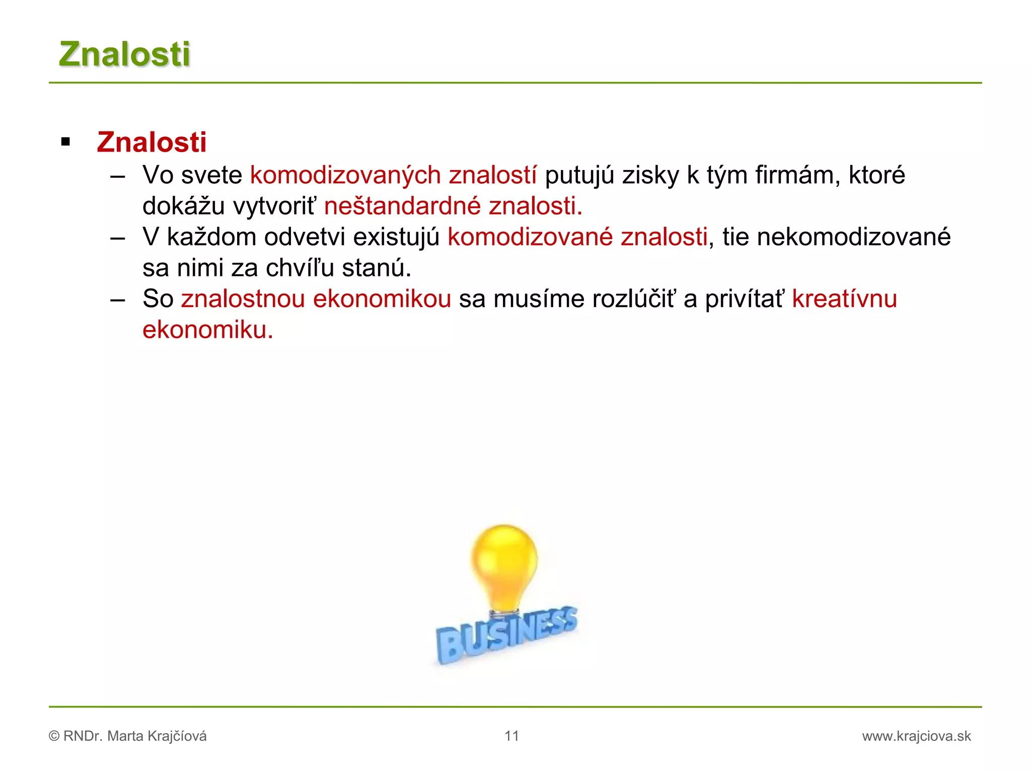 © RNDr. Marta Krajčíová 11 www.krajciova.sk
Znalosti
 Znalosti
– Vo svete komodizovaných znalostí putujú zisky k tým firmám, ktoré
dokážu vytvoriť neštandardné znalosti.
– V každom odvetvi existujú komodizované znalosti, tie nekomodizované
sa nimi za chvíľu stanú.
– So znalostnou ekonomikou sa musíme rozlúčiť a privítať kreatívnu
ekonomiku.
 