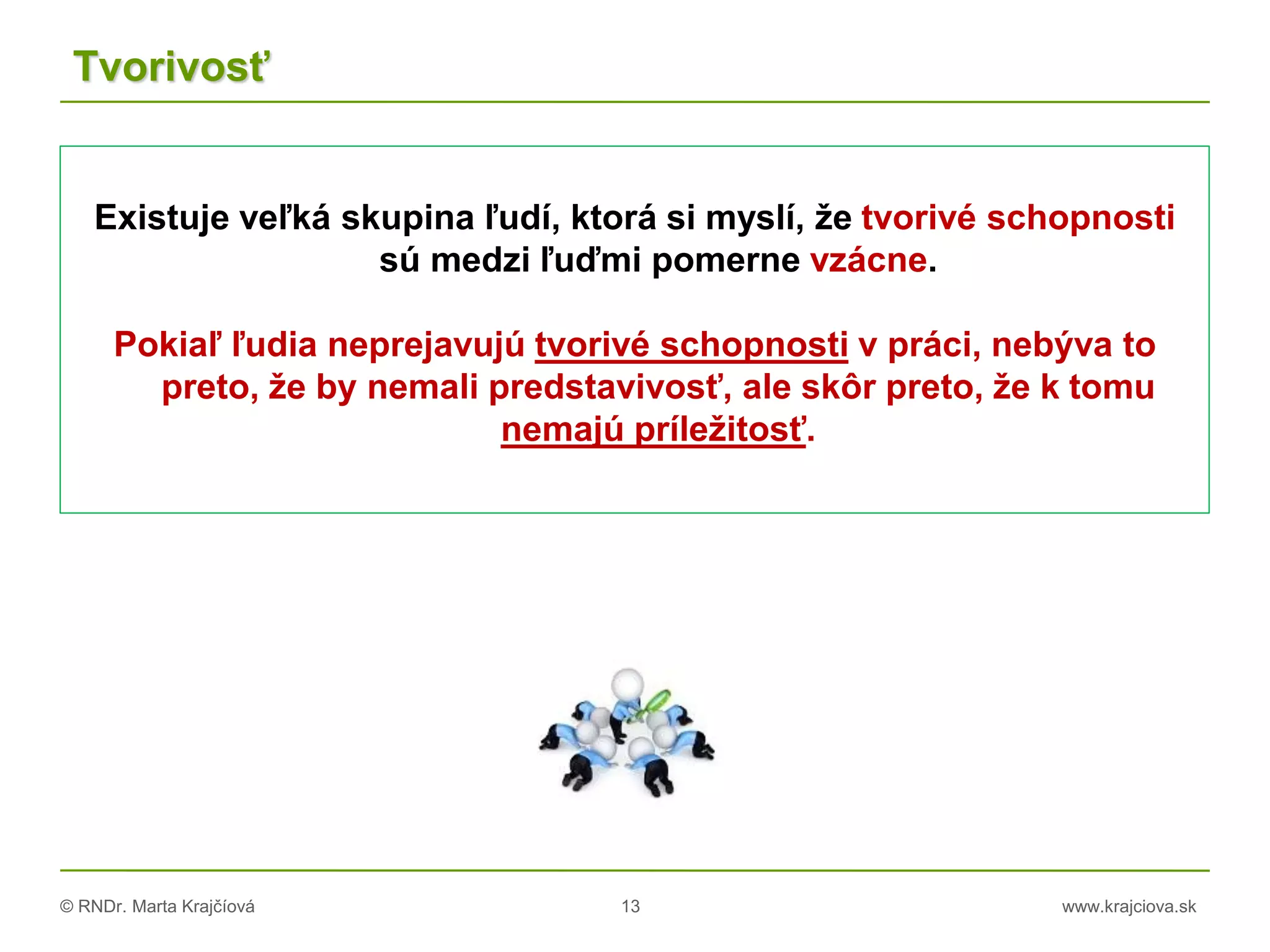 © RNDr. Marta Krajčíová 13 www.krajciova.sk
Tvorivosť
Existuje veľká skupina ľudí, ktorá si myslí, že tvorivé schopnosti
sú medzi ľuďmi pomerne vzácne.
Pokiaľ ľudia neprejavujú tvorivé schopnosti v práci, nebýva to
preto, že by nemali predstavivosť, ale skôr preto, že k tomu
nemajú príležitosť.
 