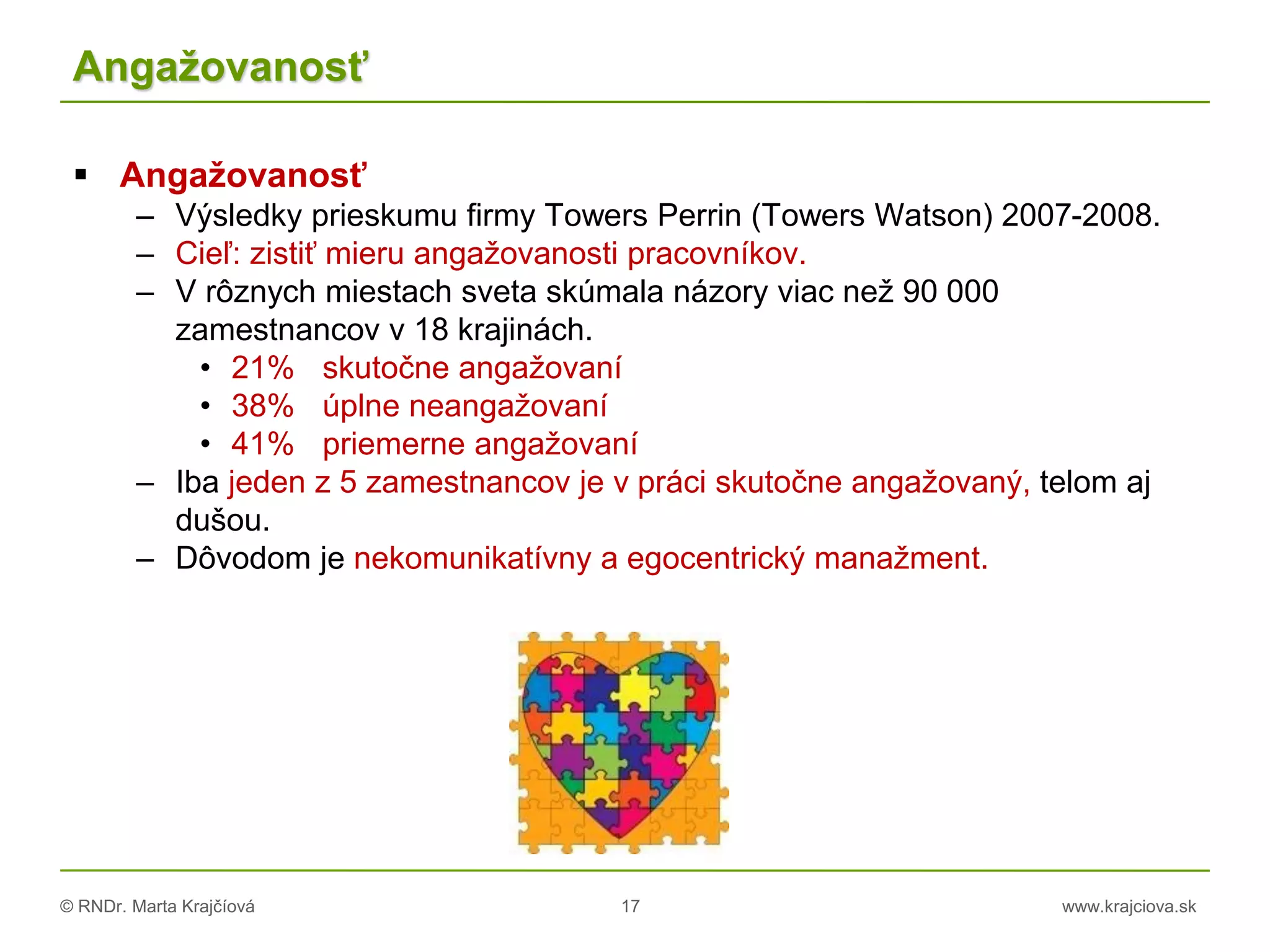© RNDr. Marta Krajčíová 17 www.krajciova.sk
Angažovanosť
 Angažovanosť
– Výsledky prieskumu firmy Towers Perrin (Towers Watson) 2007-2008.
– Cieľ: zistiť mieru angažovanosti pracovníkov.
– V rôznych miestach sveta skúmala názory viac než 90 000
zamestnancov v 18 krajinách.
• 21% skutočne angažovaní
• 38% úplne neangažovaní
• 41% priemerne angažovaní
– Iba jeden z 5 zamestnancov je v práci skutočne angažovaný, telom aj
dušou.
– Dôvodom je nekomunikatívny a egocentrický manažment.
 