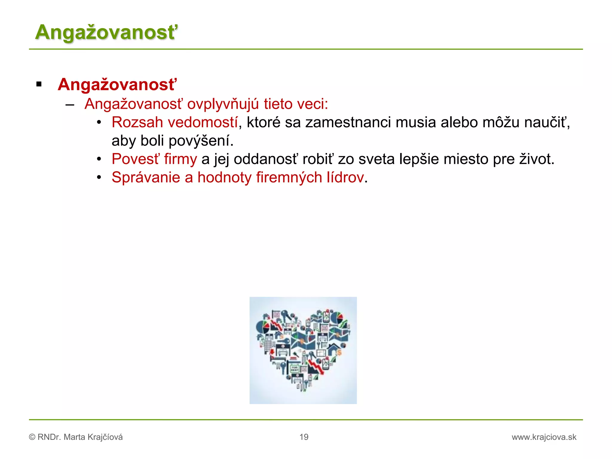 © RNDr. Marta Krajčíová 19 www.krajciova.sk
Angažovanosť
 Angažovanosť
– Angažovanosť ovplyvňujú tieto veci:
• Rozsah vedomostí, ktoré sa zamestnanci musia alebo môžu naučiť,
aby boli povýšení.
• Povesť firmy a jej oddanosť robiť zo sveta lepšie miesto pre život.
• Správanie a hodnoty firemných lídrov.
 