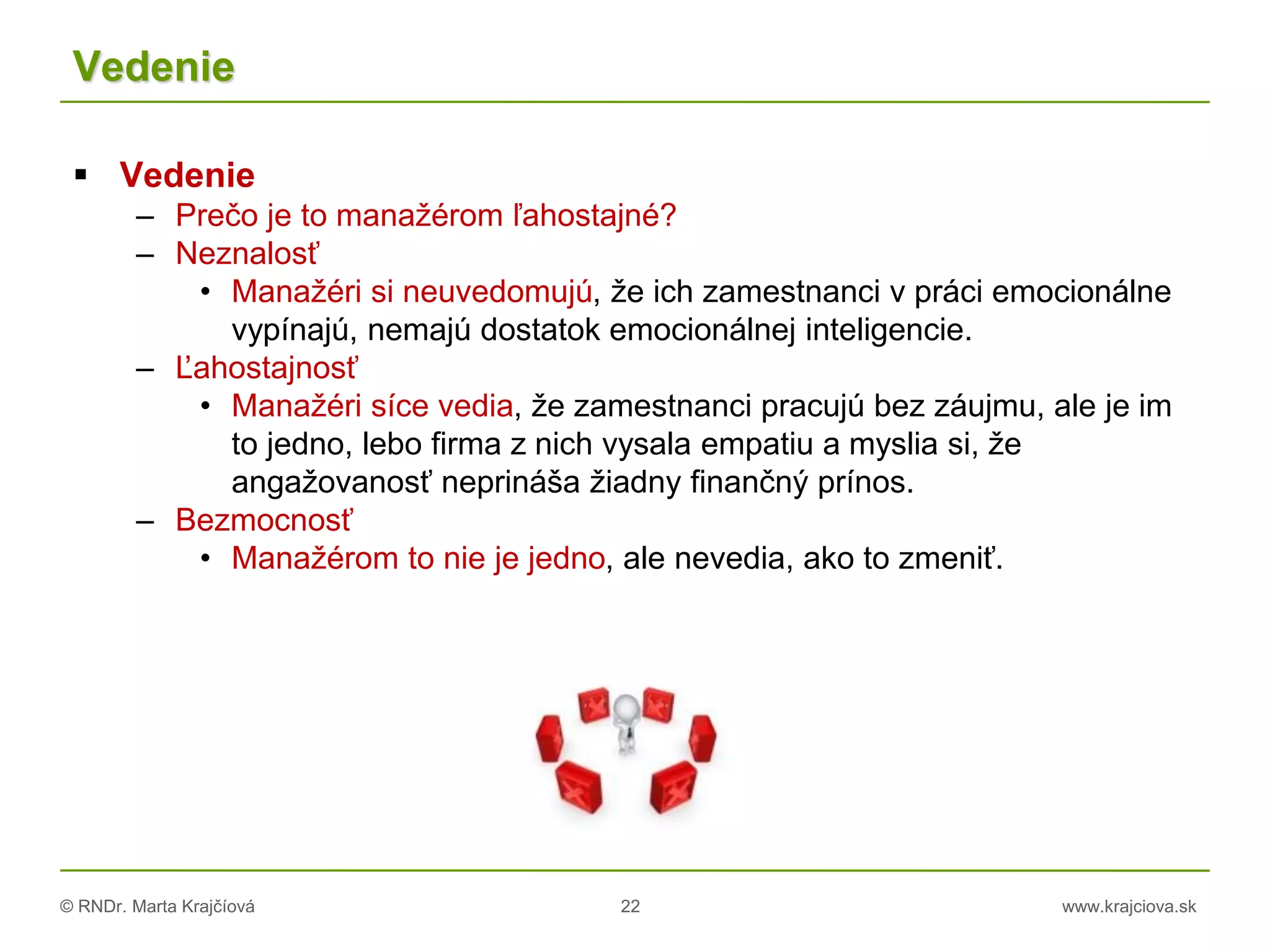 © RNDr. Marta Krajčíová 22 www.krajciova.sk
Vedenie
 Vedenie
– Prečo je to manažérom ľahostajné?
– Neznalosť
• Manažéri si neuvedomujú, že ich zamestnanci v práci emocionálne
vypínajú, nemajú dostatok emocionálnej inteligencie.
– Ľahostajnosť
• Manažéri síce vedia, že zamestnanci pracujú bez záujmu, ale je im
to jedno, lebo firma z nich vysala empatiu a myslia si, že
angažovanosť neprináša žiadny finančný prínos.
– Bezmocnosť
• Manažérom to nie je jedno, ale nevedia, ako to zmeniť.
 