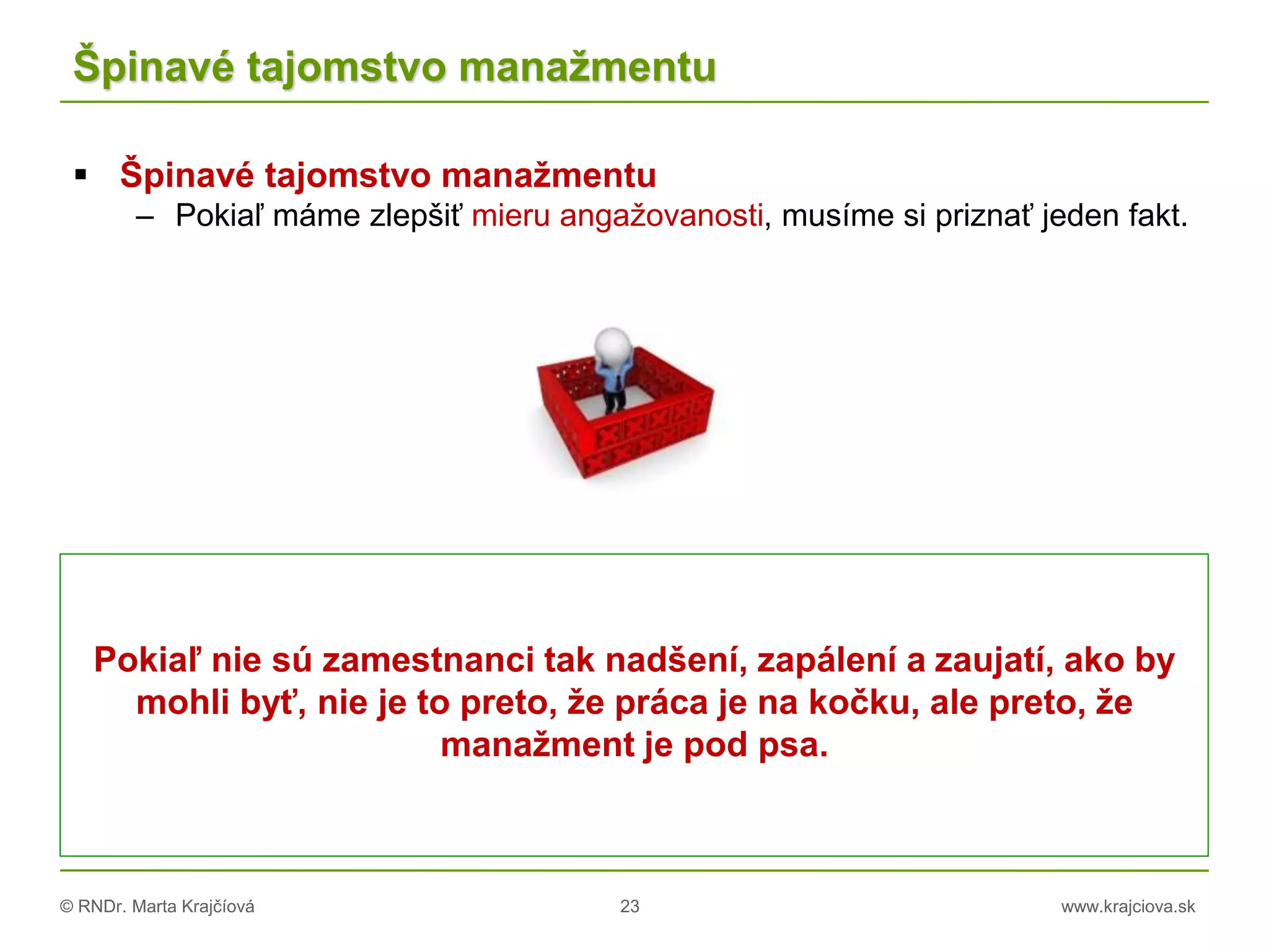 © RNDr. Marta Krajčíová 23 www.krajciova.sk
Špinavé tajomstvo manažmentu
 Špinavé tajomstvo manažmentu
– Pokiaľ máme zlepšiť mieru angažovanosti, musíme si priznať jeden fakt.
Pokiaľ nie sú zamestnanci tak nadšení, zapálení a zaujatí, ako by
mohli byť, nie je to preto, že práca je na kočku, ale preto, že
manažment je pod psa.
 