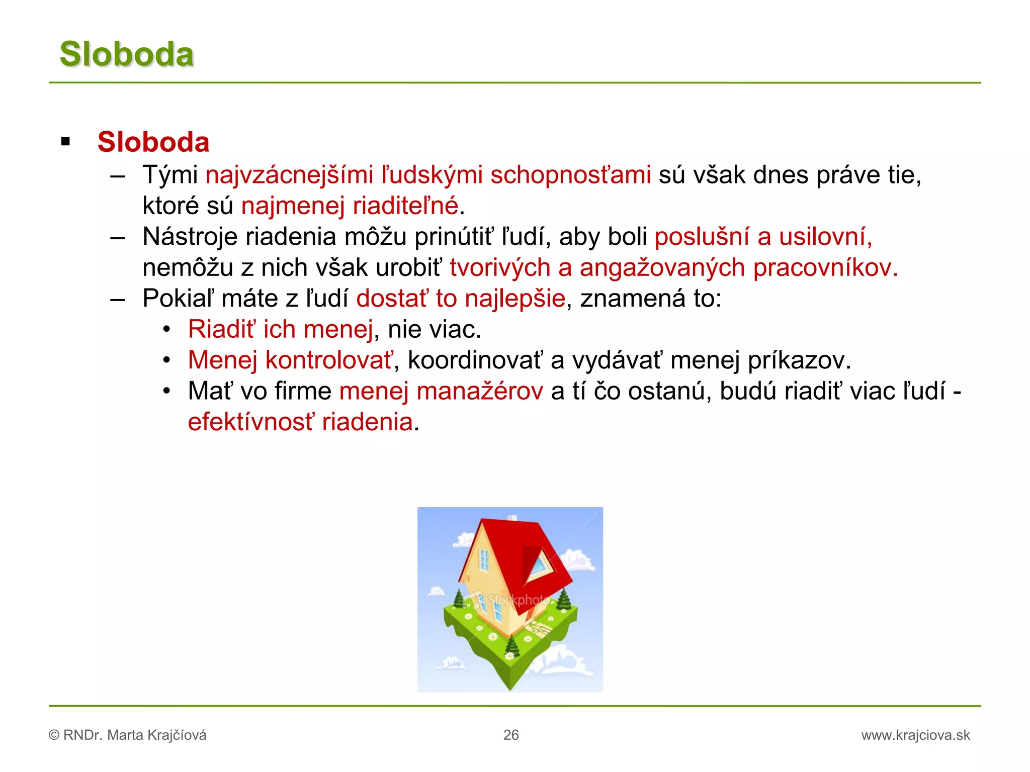© RNDr. Marta Krajčíová 26 www.krajciova.sk
Sloboda
 Sloboda
– Tými najvzácnejšími ľudskými schopnosťami sú však dnes práve tie,
ktoré sú najmenej riaditeľné.
– Nástroje riadenia môžu prinútiť ľudí, aby boli poslušní a usilovní,
nemôžu z nich však urobiť tvorivých a angažovaných pracovníkov.
– Pokiaľ máte z ľudí dostať to najlepšie, znamená to:
• Riadiť ich menej, nie viac.
• Menej kontrolovať, koordinovať a vydávať menej príkazov.
• Mať vo firme menej manažérov a tí čo ostanú, budú riadiť viac ľudí -
efektívnosť riadenia.
 