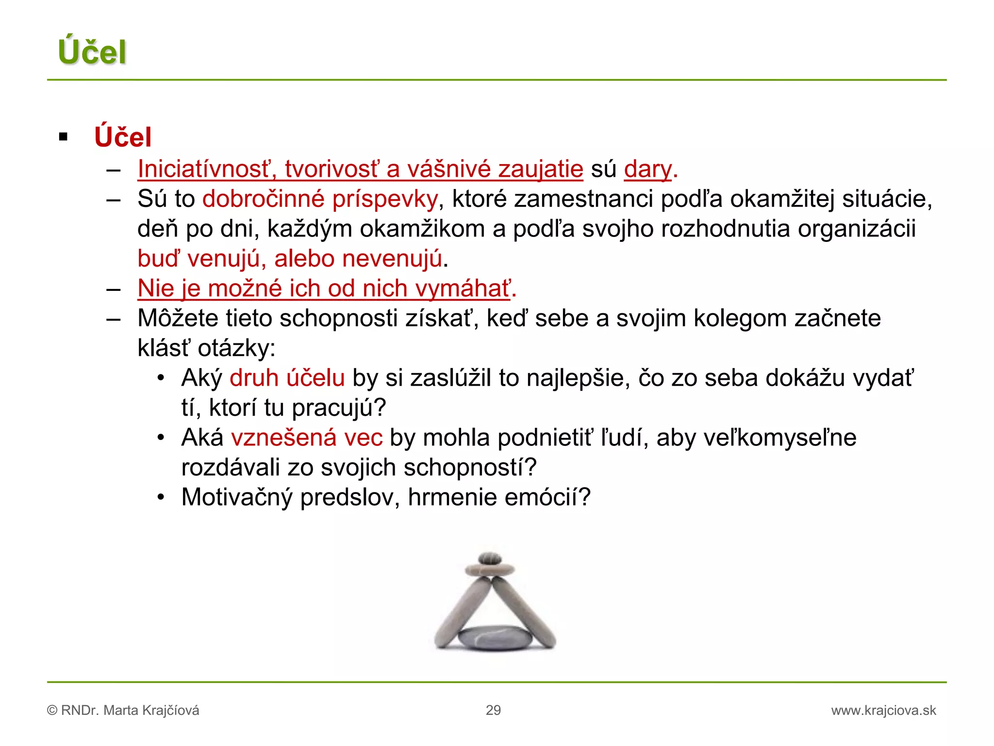 © RNDr. Marta Krajčíová 29 www.krajciova.sk
Účel
 Účel
– Iniciatívnosť, tvorivosť a vášnivé zaujatie sú dary.
– Sú to dobročinné príspevky, ktoré zamestnanci podľa okamžitej situácie,
deň po dni, každým okamžikom a podľa svojho rozhodnutia organizácii
buď venujú, alebo nevenujú.
– Nie je možné ich od nich vymáhať.
– Môžete tieto schopnosti získať, keď sebe a svojim kolegom začnete
klásť otázky:
• Aký druh účelu by si zaslúžil to najlepšie, čo zo seba dokážu vydať
tí, ktorí tu pracujú?
• Aká vznešená vec by mohla podnietiť ľudí, aby veľkomyseľne
rozdávali zo svojich schopností?
• Motivačný predslov, hrmenie emócií?
 