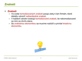 © RNDr. Marta Krajčíová 11 www.krajciova.sk
Znalosti
 Znalosti
– Vo svete komodizovaných znalostí putujú zisky k tým firmám, ktoré
dokážu vytvoriť neštandardné znalosti.
– V každom odvetvi existujú komodizované znalosti, tie nekomodizované
sa nimi za chvíľu stanú.
– So znalostnou ekonomikou sa musíme rozlúčiť a privítať kreatívnu
ekonomiku.
 