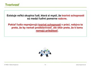 © RNDr. Marta Krajčíová 13 www.krajciova.sk
Tvorivosť
Existuje veľká skupina ľudí, ktorá si myslí, že tvorivé schopnosti
sú medzi ľuďmi pomerne vzácne.
Pokiaľ ľudia neprejavujú tvorivé schopnosti v práci, nebýva to
preto, že by nemali predstavivosť, ale skôr preto, že k tomu
nemajú príležitosť.
 