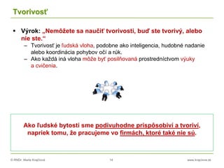 © RNDr. Marta Krajčíová 14 www.krajciova.sk
Tvorivosť
 Výrok: „Nemôžete sa naučiť tvorivosti, buď ste tvorivý, alebo
nie ste.“
– Tvorivosť je ľudská vloha, podobne ako inteligencia, hudobné nadanie
alebo koordinácia pohybov očí a rúk.
– Ako každá iná vloha môže byť posilňovaná prostredníctvom výuky
a cvičenia.
Ako ľudské bytosti sme podivuhodne prispôsobiví a tvoriví,
napriek tomu, že pracujeme vo firmách, ktoré také nie sú.
 