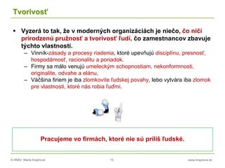 © RNDr. Marta Krajčíová 15 www.krajciova.sk
Tvorivosť
 Vyzerá to tak, že v moderných organizáciách je niečo, čo ničí
prirodzenú pružnosť a tvorivosť ľudí, čo zamestnancov zbavuje
týchto vlastností.
– Vinník-zásady a procesy riadenia, ktoré upevňujú disciplínu, presnosť,
hospodárnosť, racionalitu a poriadok.
– Firmy sa málo venujú umeleckým schopnostiam, nekonformnosti,
originalite, odvahe a elánu.
– Väčšina firiem je iba zlomkovite ľudskej povahy, lebo vytvára iba zlomok
pre vlastnosti, ktoré nás robia ľuďmi.
Pracujeme vo firmách, ktoré nie sú príliš ľudské.
 