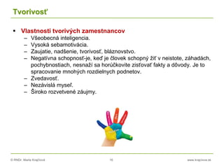 © RNDr. Marta Krajčíová 16 www.krajciova.sk
Tvorivosť
 Vlastnosti tvorivých zamestnancov
– Všeobecná inteligencia.
– Vysoká sebamotivácia.
– Zaujatie, nadšenie, tvorivosť, bláznovstvo.
– Negatívna schopnosť-je, keď je človek schopný žiť v neistote, záhadách,
pochybnostiach, nesnaží sa horúčkovite zisťovať fakty a dôvody. Je to
spracovanie mnohých rozdielnych podnetov.
– Zvedavosť.
– Nezávislá myseľ.
– Široko rozvetvené záujmy.
 