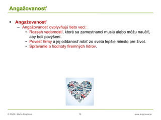 © RNDr. Marta Krajčíová 19 www.krajciova.sk
Angažovanosť
 Angažovanosť
– Angažovanosť ovplyvňujú tieto veci:
• Rozsah vedomostí, ktoré sa zamestnanci musia alebo môžu naučiť,
aby boli povýšení.
• Povesť firmy a jej oddanosť robiť zo sveta lepšie miesto pre život.
• Správanie a hodnoty firemných lídrov.
 
