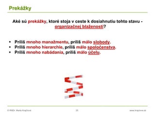 © RNDr. Marta Krajčíová 25 www.krajciova.sk
Prekážky
Aké sú prekážky, ktoré stoja v ceste k dosiahnutiu tohto stavu -
organizačnej blaženosti?
 Príliš mnoho manažmentu, príliš málo slobody.
 Príliš mnoho hierarchie, príliš málo spoločenstva.
 Príliš mnoho nabádania, príliš málo účelu.
 