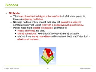 © RNDr. Marta Krajčíová 26 www.krajciova.sk
Sloboda
 Sloboda
– Tými najvzácnejšími ľudskými schopnosťami sú však dnes práve tie,
ktoré sú najmenej riaditeľné.
– Nástroje riadenia môžu prinútiť ľudí, aby boli poslušní a usilovní,
nemôžu z nich však urobiť tvorivých a angažovaných pracovníkov.
– Pokiaľ máte z ľudí dostať to najlepšie, znamená to:
• Riadiť ich menej, nie viac.
• Menej kontrolovať, koordinovať a vydávať menej príkazov.
• Mať vo firme menej manažérov a tí čo ostanú, budú riadiť viac ľudí -
efektívnosť riadenia.
 