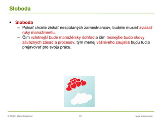 © RNDr. Marta Krajčíová 27 www.krajciova.sk
Sloboda
 Sloboda
– Pokiaľ chcete získať nespútaných zamestnancov, budete musieť zviazať
ruky manažmentu.
– Čím vzletnejší bude manažérsky dohľad a čím tesnejšie budú okovy
záväzných zásad a procesov, tým menej vášnivého zaujatia budú ľudia
prejavovať pre svoju prácu.
 