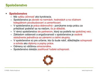 © RNDr. Marta Krajčíová 28 www.krajciova.sk
Spoločenstvo
 Spoločenstvo
– Má vyššiu účinnosť ako byrokracia.
– Spoločenstvo je závislé na normách, hodnotách a na vľúdnom
kolegiálnom povzbudzovaní a usmerňovaní.
– V spoločenstve je práca dobrovoľná - ponúkame svoju prácu za
príležitosť podieľať sa na niečom, čo je dôležité.
– V rámci spoločenstva ste partnerom, ktorý sa podieľa na spoločnej veci.
– Základom oddanosti a angažovanosti v spoločenstve je osobné
stotožnenie jednotlivca so zámermi a cieľmi skupiny.
– V spoločenstve sú pre určenie, kto čo bude robiť, dôležitejšie schopnosti
a ochota ako diplomy a popisy práce.
– Odmeny sú väčšinou emocionálne.
– Spoločenstvo dokáže zosilňovať ľudské schopnosti.
 