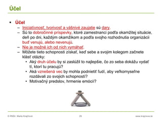 © RNDr. Marta Krajčíová 29 www.krajciova.sk
Účel
 Účel
– Iniciatívnosť, tvorivosť a vášnivé zaujatie sú dary.
– Sú to dobročinné príspevky, ktoré zamestnanci podľa okamžitej situácie,
deň po dni, každým okamžikom a podľa svojho rozhodnutia organizácii
buď venujú, alebo nevenujú.
– Nie je možné ich od nich vymáhať.
– Môžete tieto schopnosti získať, keď sebe a svojim kolegom začnete
klásť otázky:
• Aký druh účelu by si zaslúžil to najlepšie, čo zo seba dokážu vydať
tí, ktorí tu pracujú?
• Aká vznešená vec by mohla podnietiť ľudí, aby veľkomyseľne
rozdávali zo svojich schopností?
• Motivačný predslov, hrmenie emócií?
 