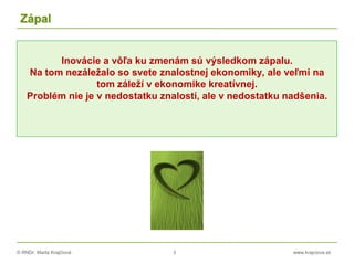 © RNDr. Marta Krajčíová 3 www.krajciova.sk
Zápal
Inovácie a vôľa ku zmenám sú výsledkom zápalu.
Na tom nezáležalo so svete znalostnej ekonomiky, ale veľmi na
tom záleží v ekonomike kreatívnej.
Problém nie je v nedostatku znalostí, ale v nedostatku nadšenia.
 