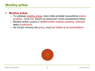 © RNDr. Marta Krajčíová 30 www.krajciova.sk
Morálny príkaz
 Morálny príkaz
– To vyžaduje morálny príkaz, ktorý môže prinášať neuveriteľne krásne
produkty - čo je cieľ, ktorým sú motivovaní mnohí zamestnanci firiem.
– Morálny príkaz vyviera z nefalšovaného vedomia poslania, možnosti
alebo z pobúrenia.
– Ak má byť vnímaný ako pravý, musí byť účelom a nie prostriedkom.
 