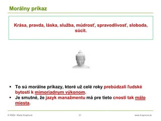 © RNDr. Marta Krajčíová 31 www.krajciova.sk
Morálny príkaz
 To sú morálne príkazy, ktoré už celé roky prebúdzali ľudské
bytosti k mimoriadnym výkonom.
 Je smutné, že jazyk manažmentu má pre tieto cnosti tak málo
miesta.
Krása, pravda, láska, služba, múdrosť, spravodlivosť, sloboda,
súcit.
 