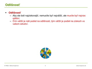 © RNDr. Marta Krajčíová 5 www.krajciova.sk
Odlišnosť
 Odlišnosť
– Aby ste boli najziskovejší, nemusíte byť najväčší, ale musíte byť najviac
odlišní.
– Čím väčší je náš podiel na odlišnosti, tým väčší je podiel na ziskoch vo
vašom odvetví.
 