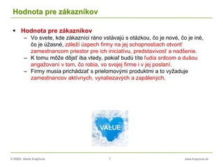 © RNDr. Marta Krajčíová 7 www.krajciova.sk
Hodnota pre zákazníkov
 Hodnota pre zákazníkov
– Vo svete, kde zákazníci ráno vstávajú s otázkou, čo je nové, čo je iné,
čo je úžasné, záleží úspech firmy na jej schopnostiach otvoriť
zamestnancom priestor pre ich iniciatívu, predstavivosť a nadšenie.
– K tomu môže dôjsť iba vtedy, pokiaľ budú títo ľudia srdcom a dušou
angažovaní v tom, čo robia, vo svojej firme i v jej poslaní.
– Firmy musia prichádzať s prielomovými produktmi a to vyžaduje
zamestnancov aktívnych, vynaliezavých a zapálených.
 