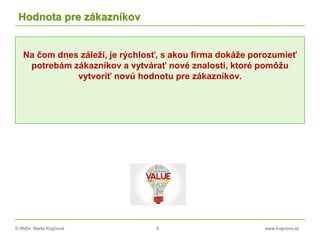 © RNDr. Marta Krajčíová 8 www.krajciova.sk
Hodnota pre zákazníkov
Na čom dnes záleží, je rýchlosť, s akou firma dokáže porozumieť
potrebám zákazníkov a vytvárať nové znalosti, ktoré pomôžu
vytvoriť novú hodnotu pre zákazníkov.
 