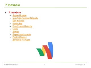 © RNDr. Marta Krajčíová 9 www.krajciova.sk
7 Inovácie
 7 Inovácie
– Apple-Google
– Inovácia-Kontext-Nápady
– Šéf inovácií
– Podhubie
– Používateľ-Hviezdy
– Ciele
– Zdroje
– Experimentovanie
– Dodaj-Opakuj
– Zlyhanie-Peniaze
 