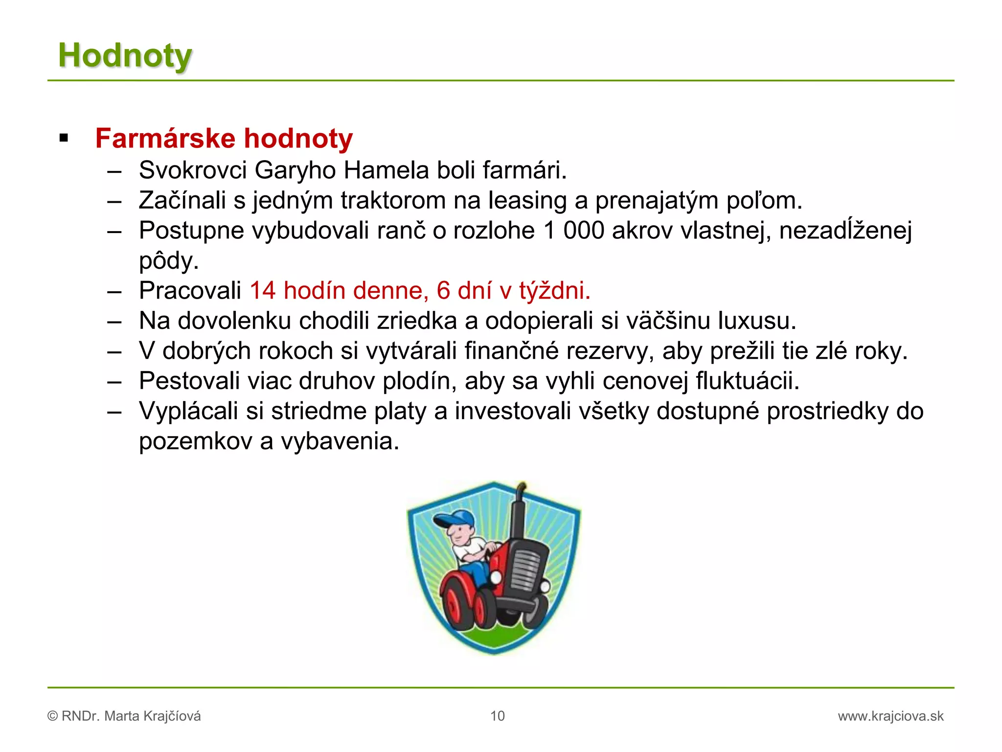 © RNDr. Marta Krajčíová 10 www.krajciova.sk
Hodnoty
 Farmárske hodnoty
– Svokrovci Garyho Hamela boli farmári.
– Začínali s jedným traktorom na leasing a prenajatým poľom.
– Postupne vybudovali ranč o rozlohe 1 000 akrov vlastnej, nezadĺženej
pôdy.
– Pracovali 14 hodín denne, 6 dní v týždni.
– Na dovolenku chodili zriedka a odopierali si väčšinu luxusu.
– V dobrých rokoch si vytvárali finančné rezervy, aby prežili tie zlé roky.
– Pestovali viac druhov plodín, aby sa vyhli cenovej fluktuácii.
– Vyplácali si striedme platy a investovali všetky dostupné prostriedky do
pozemkov a vybavenia.
 